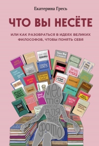 Книга Что вы несете, или Как разобраться в идеях великих философов, чтобы понять себя